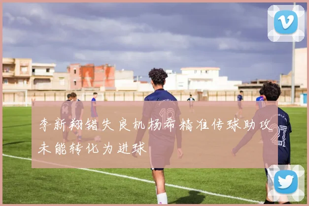 李新翔错失良机杨希精准传球助攻未能转化为进球