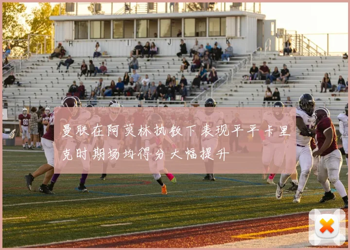 曼联在阿莫林执教下表现平平卡里克时期场均得分大幅提升