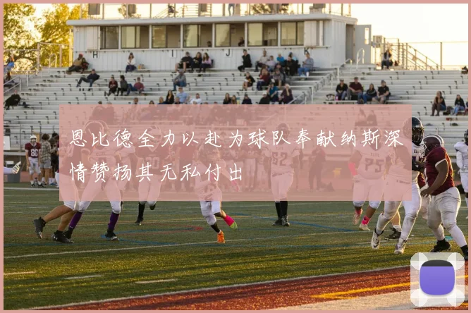 恩比德全力以赴为球队奉献纳斯深情赞扬其无私付出