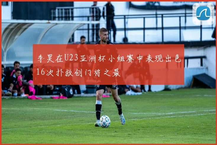 李昊在U23亚洲杯小组赛中表现出色16次扑救创门将之最