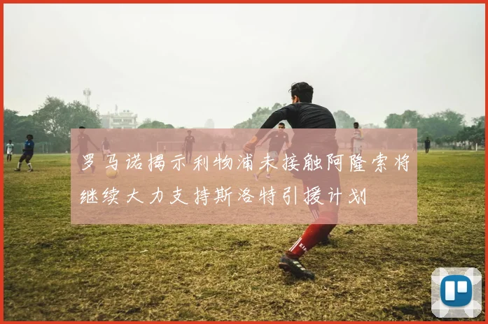 罗马诺揭示利物浦未接触阿隆索将继续大力支持斯洛特引援计划