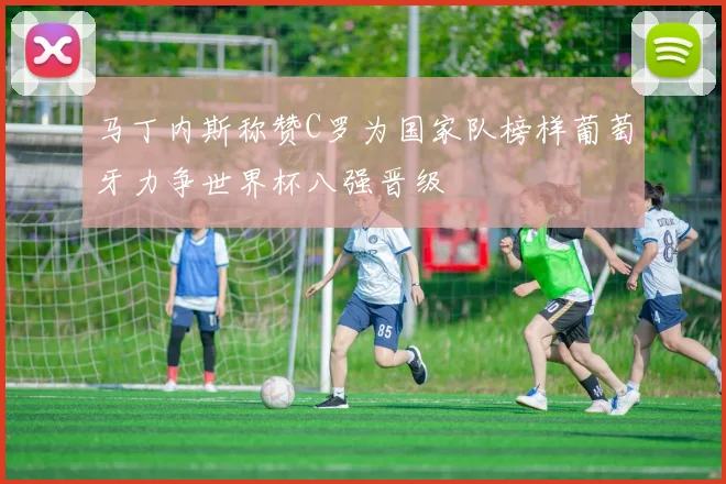 马丁内斯称赞C罗为国家队榜样葡萄牙力争世界杯八强晋级