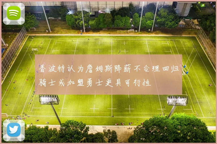 香波特认为詹姆斯降薪不合理回归骑士或加盟勇士更具可行性