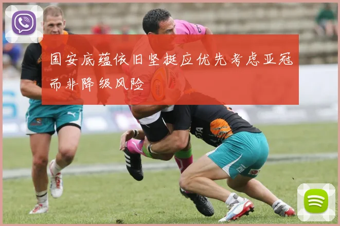 国安底蕴依旧坚挺应优先考虑亚冠而非降级风险
