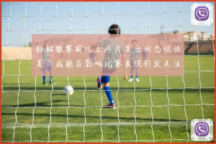 孙铭徽赛前吃止疼片复出状态仅恢复六成能否影响比赛表现引发关注