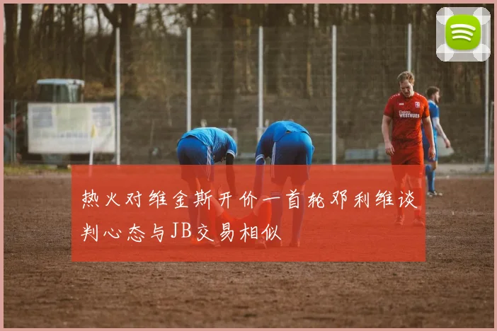 热火对维金斯开价一首轮邓利维谈判心态与JB交易相似