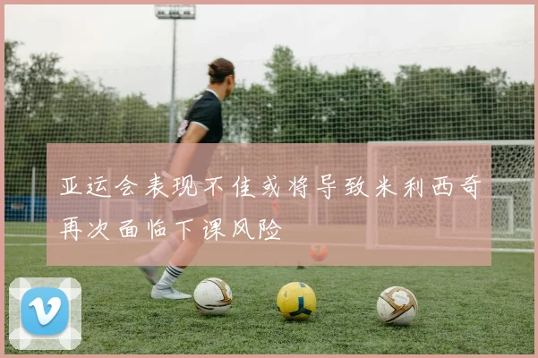 亚运会表现不佳或将导致米利西奇再次面临下课风险