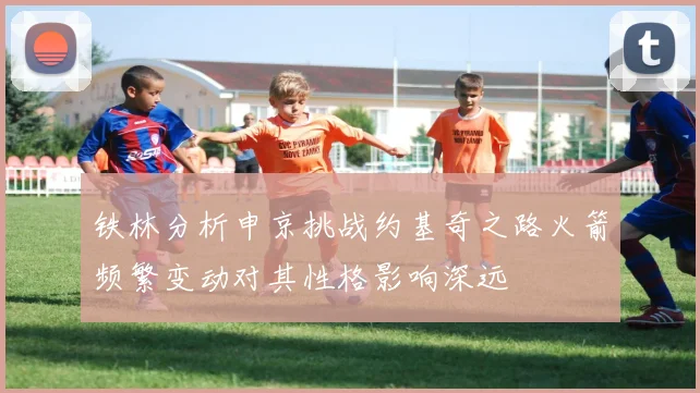 铁林分析申京挑战约基奇之路火箭频繁变动对其性格影响深远