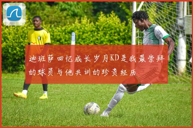 迪班萨回忆成长岁月KD是我最崇拜的球员与他共训的珍贵经历