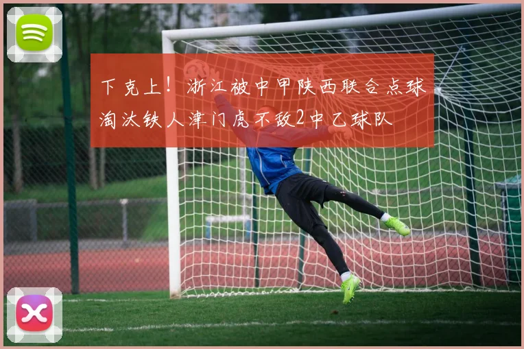 下克上！浙江被中甲陕西联合点球淘汰铁人津门虎不敌2中乙球队