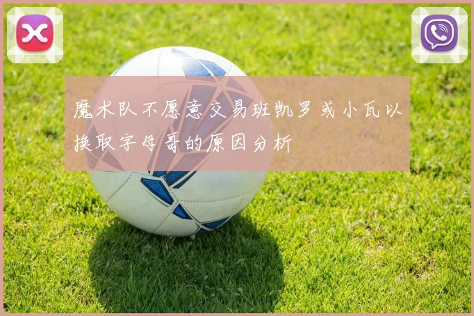 魔术队不愿意交易班凯罗或小瓦以换取字母哥的原因分析