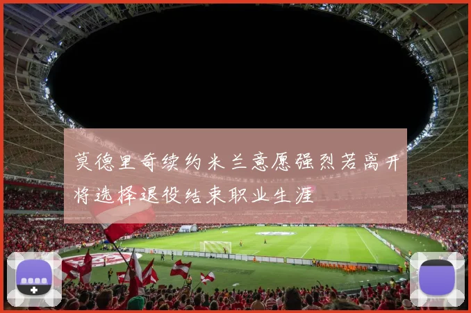 莫德里奇续约米兰意愿强烈若离开将选择退役结束职业生涯
