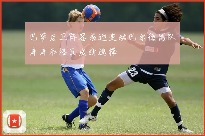 巴萨后卫阵容或迎变动巴尔德离队库库和格瓦成新选择