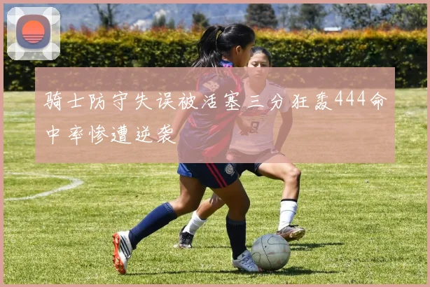 骑士防守失误被活塞三分狂轰444命中率惨遭逆袭