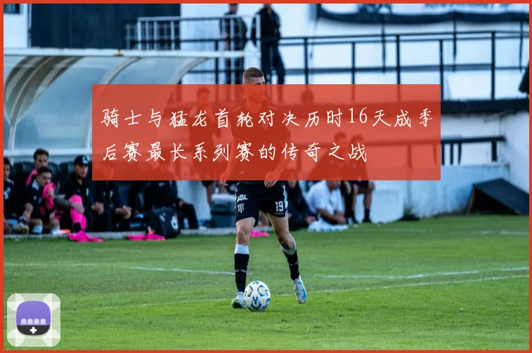 骑士与猛龙首轮对决历时16天成季后赛最长系列赛的传奇之战
