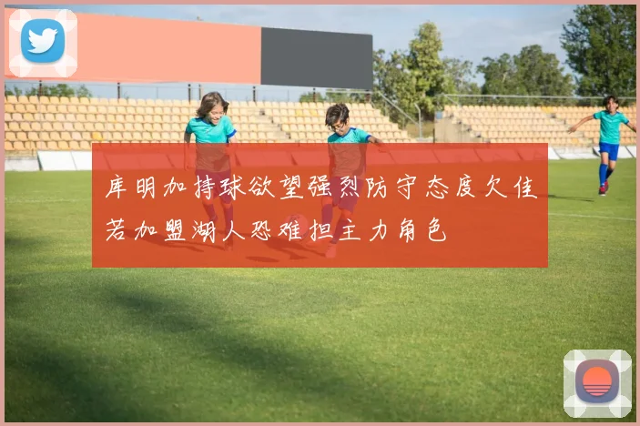 库明加持球欲望强烈防守态度欠佳若加盟湖人恐难担主力角色