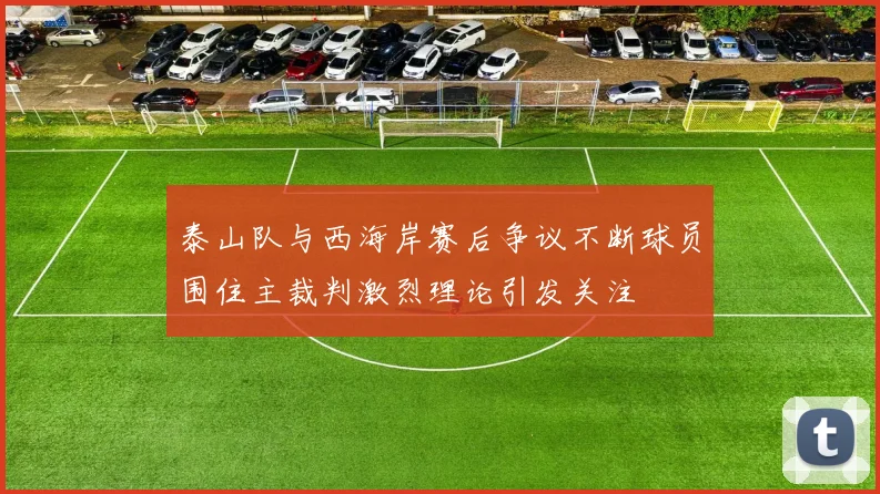 泰山队与西海岸赛后争议不断球员围住主裁判激烈理论引发关注