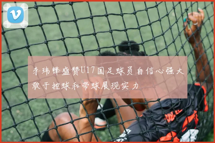 李玮锋盛赞U17国足球员自信心强大敢于控球和带球展现实力