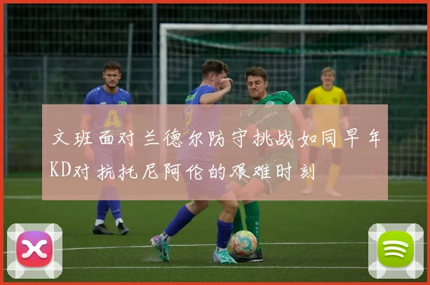文班面对兰德尔防守挑战如同早年KD对抗托尼阿伦的艰难时刻