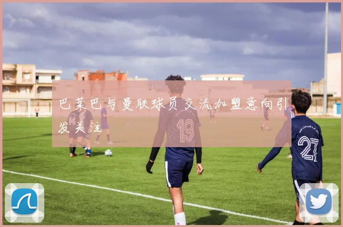 巴莱巴与曼联球员交流加盟意向引发关注