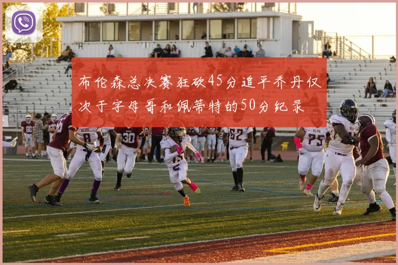 布伦森总决赛狂砍45分追平乔丹仅次于字母哥和佩蒂特的50分纪录