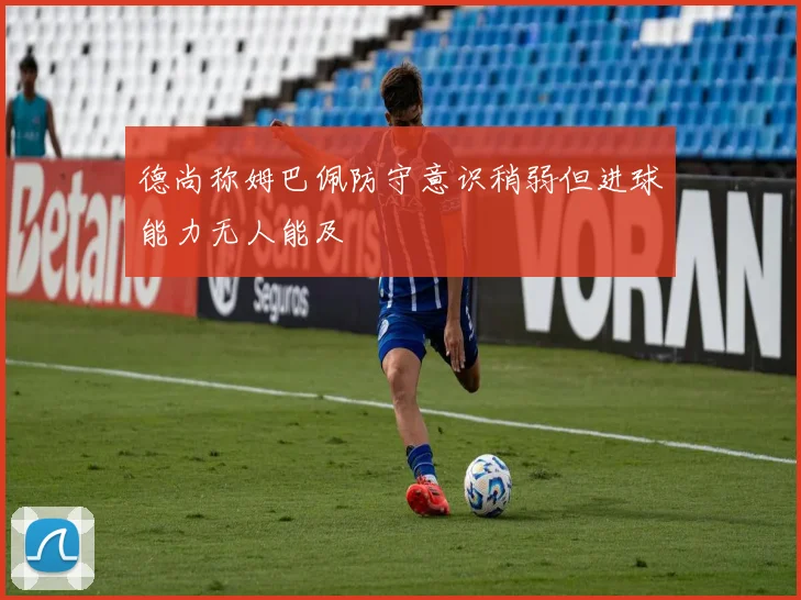 德尚称姆巴佩防守意识稍弱但进球能力无人能及