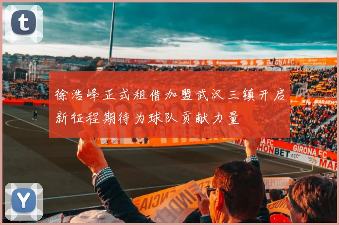 徐浩峰正式租借加盟武汉三镇开启新征程期待为球队贡献力量
