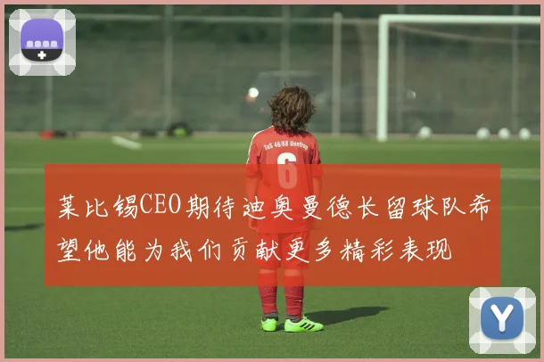 莱比锡CEO期待迪奥曼德长留球队希望他能为我们贡献更多精彩表现