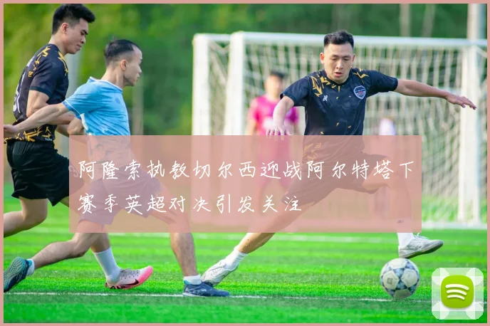 阿隆索执教切尔西迎战阿尔特塔下赛季英超对决引发关注