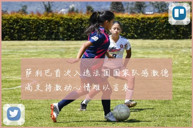 萨利巴首次入选法国国家队感激德尚支持激动心情难以言表