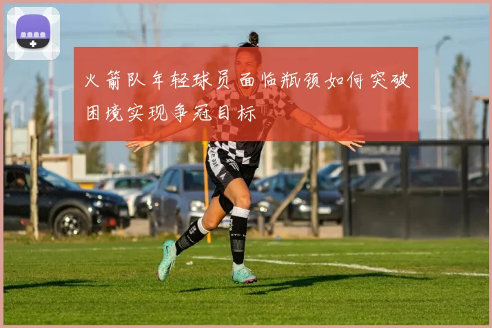 火箭队年轻球员面临瓶颈如何突破困境实现争冠目标