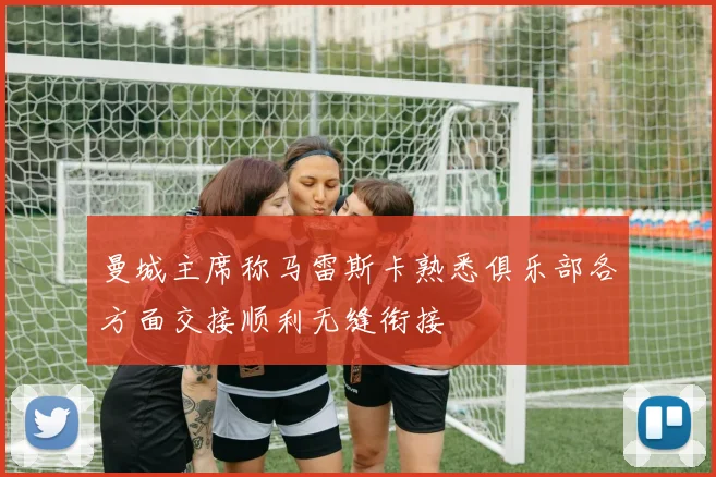 曼城主席称马雷斯卡熟悉俱乐部各方面交接顺利无缝衔接