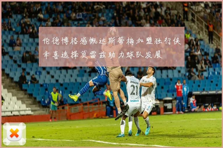 伦德博格感慨达斯蒂梅加盟独行侠幸喜选择莫雷兹助力球队发展