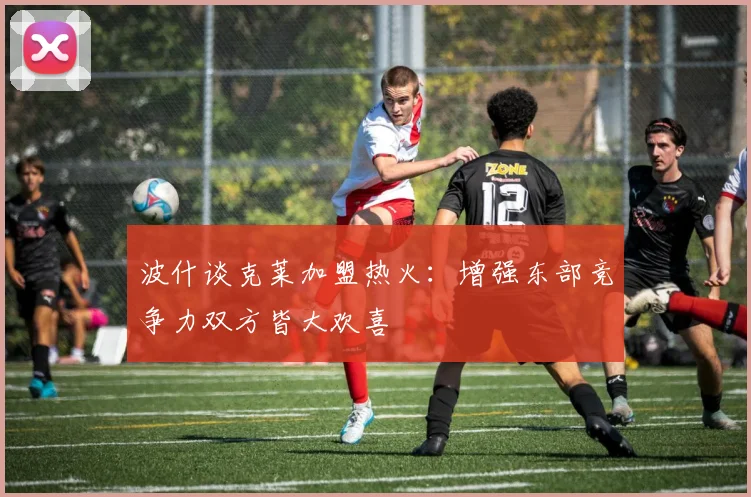 波什谈克莱加盟热火：增强东部竞争力双方皆大欢喜