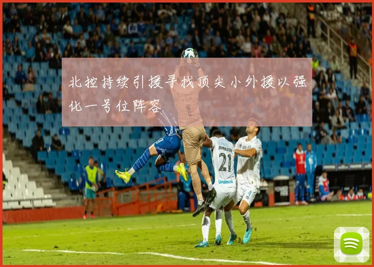 北控持续引援寻找顶尖小外援以强化一号位阵容