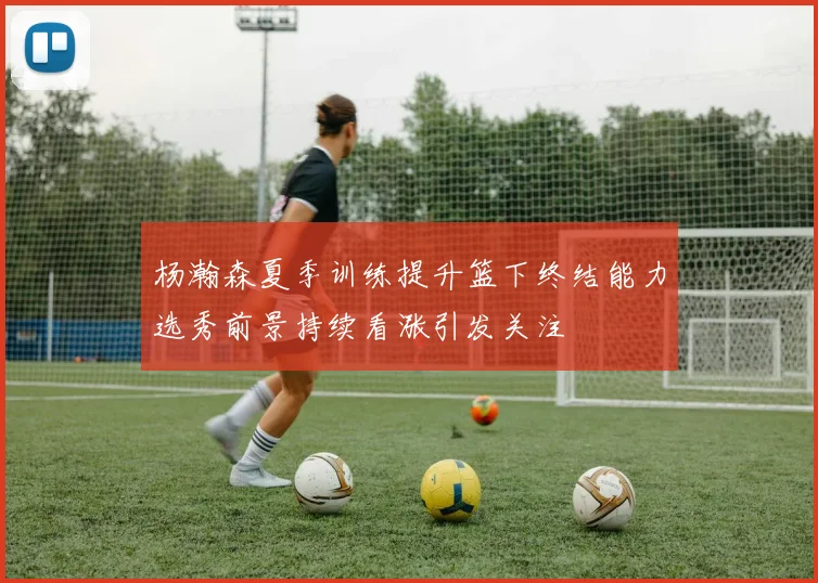 杨瀚森夏季训练提升篮下终结能力选秀前景持续看涨引发关注