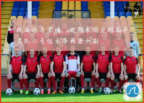 林高远与梁靖崑近期表现分析国乒男队二号位竞争再度加剧